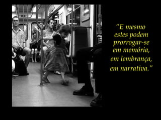 “E mesmo
estes podem
prorrogar-se
em memória,
em lembrança,
em narrativa.”
 
