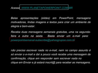 Acesse WWW.PLANETAPOWERPOINT.COM.BR
Belas apresentações (slides) em PowerPoint, mensagens
motivadoras, lindas imagens e textos para criar um ambiente de
alegria e bem-estar.
Receba duas mensagens semanais gratuitas, uma na segunda-
feira e outra na sexta. Basta enviar um e-mail para:
powerpointsemanal-subscribe@yahoogrupos.com.br
não precisa escrever nada no e-mail, nem no campo assunto é
só enviar o e-mail e daí a pouco você recebe uma mensagem de
confirmação, clique em responder sem escrever nada no e-mail,
clique em Enviar e já estará inscrit@ para receber as mensagens.
 
