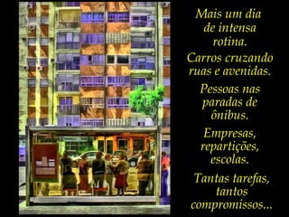 Mais um dia
de intensa
rotina.
Carros cruzando
ruas e avenidas.
Pessoas nas
paradas de
ônibus.
Empresas,
repartições,
escolas.
Tantas tarefas,
tantos
compromissos...
 