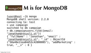 M is for MongoDB
[user@host ~]$ mongo
MongoDB shell version: 2.2.0
connecting to: test
> use campaign
switched to db campaign
> db.campaignusers.find({email:
"jonathan@recycli.st"})
{ "fullName" : "Jonathan", "email" :
"jonathan@recycli.st", "_id" : ObjectId
("50a40e11ea84d53c42000005"), "addMarketing" :
true, "__v" : 0 }
Tuesday, March 18, 2014
 
