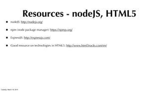 Resources - nodeJS, HTML5
• nodeJS: http://nodejs.org/
• npm (node package manager): https://npmjs.org/
• ExpressJS: http://expressjs.com/
• Good resource on technologies in HTML5: http://www.html5rocks.com/en/
Tuesday, March 18, 2014
 