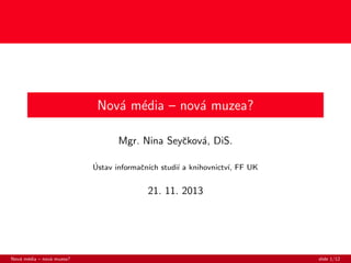 Nov´ m´dia – nov´ muzea?
a e
a
Mgr. Nina Seyˇkov´, DiS.
c a
´
Ustav informaˇn´ studi´ a knihovnictv´ FF UK
c ıch
ı
ı,

21. 11. 2013

Nov´ m´dia – nov´ muzea?
a e
a

slide 1/12

 