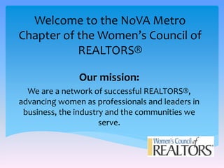Welcome to the NoVA Metro 
Chapter of the Women’s Council of 
REALTORS® 
Our mission: 
We are a network of successful REALTORS®, 
advancing women as professionals and leaders in 
business, the industry and the communities we 
serve. 
 