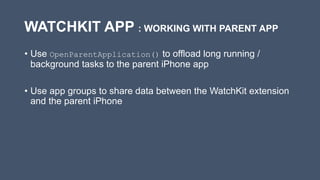 WATCHKIT APP : WORKING WITH PARENT APP
• Use OpenParentApplication() to offload long running /
background tasks to the parent iPhone app
• Use app groups to share data between the WatchKit extension
and the parent iPhone
 