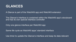 GLANCES
A Glance is part of the WatchKit app and WatchKit extension
The Glance’s interface is contained within the WatchKit app’s storyboard
and has its own special interface controller
Only one glance interface per WatchKit app
Same life cycle as WatchKit apps’ standard interface
Use timer to update the Glance’s interface and keep its data relevant
 