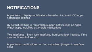 NOTIFICATIONS
Apple Watch displays notifications based on its parent iOS app’s
notification settings
By default, nothing is required to support notifications on Apple
Watch apps, including actionable notifications
Two interfaces - Short-look interface, then Long-look interface if the
user continues to look at it
Apple Watch notifications can be customized (long-look interface
only)
 
