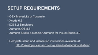 SETUP REQUIREMENTS
• OSX Mavericks or Yosemite
• Xcode 6.2
• iOS 8.2 Simulators
• Xamarin.iOS 8.8
• Xamarin Studio 5.8 and/or Xamarin for Visual Studio 3.9
• Complete setup and installation instructions available at:
http://developer.xamarin.com/guides/ios/watch/installation/
 