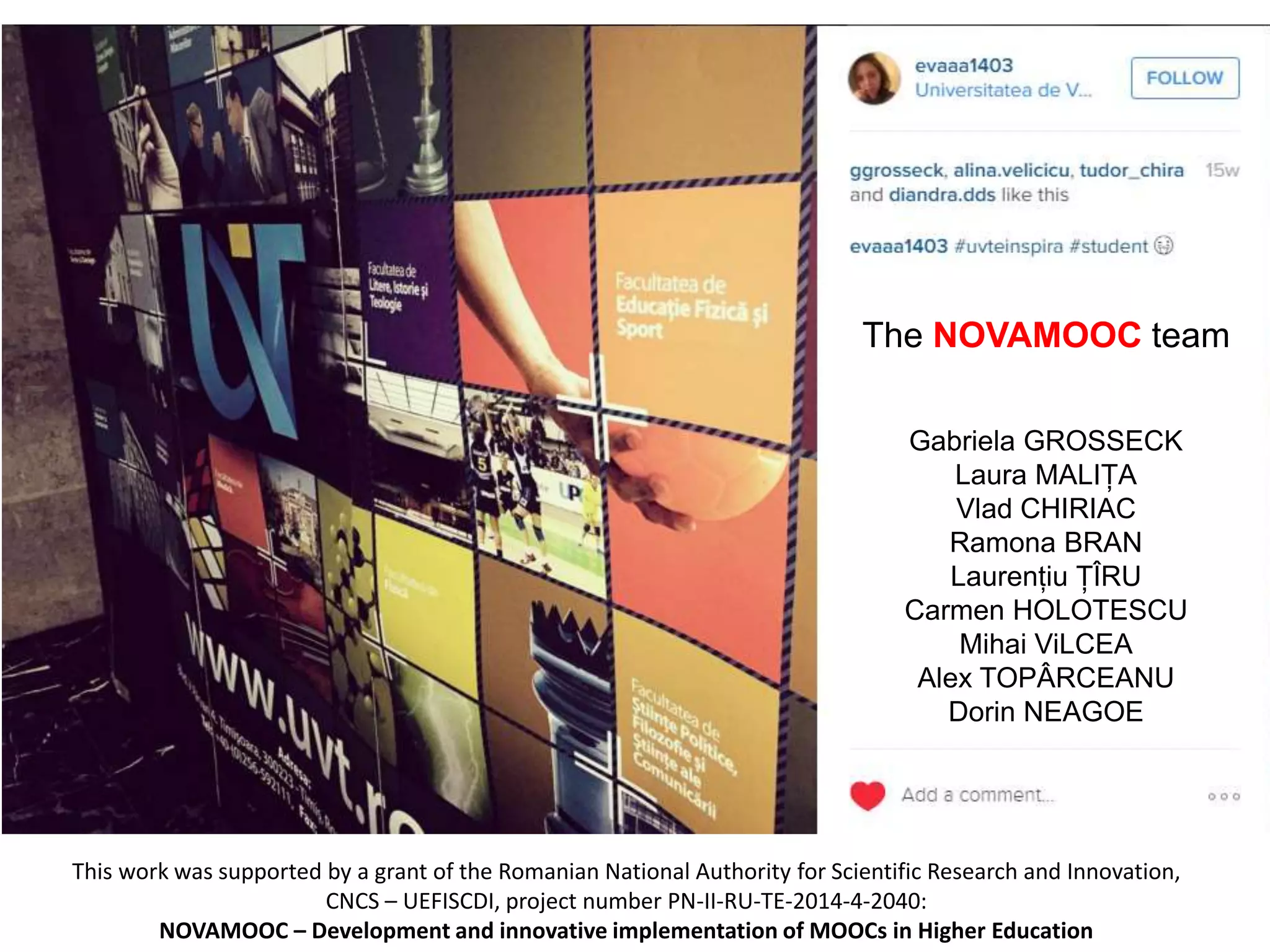 This work was supported by a grant of the Romanian National Authority for Scientific Research and Innovation,
CNCS – UEFISCDI, project number PN-II-RU-TE-2014-4-2040:
NOVAMOOC – Development and innovative implementation of MOOCs in Higher Education
The NOVAMOOC team
Gabriela GROSSECK
Laura MALIȚA
Vlad CHIRIAC
Ramona BRAN
Laurențiu ȚÎRU
Carmen HOLOTESCU
Mihai ViLCEA
Alex TOPÂRCEANU
Dorin NEAGOE