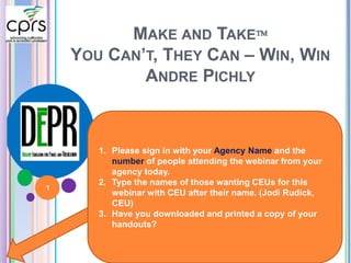 MAKE AND TAKE 
YOU CAN’T, THEY CAN – WIN, WIN 
ANDRE PICHLY 
1. Please sign in with your Agency Name and the 
number of people attending the webinar from your 
agency today. 
2. Type the names of those wanting CEUs for this 
webinar with CEU after their name. (Jodi Rudick, 
CEU) 
3. Have you downloaded and printed a copy of your 
handouts? 
1 
 