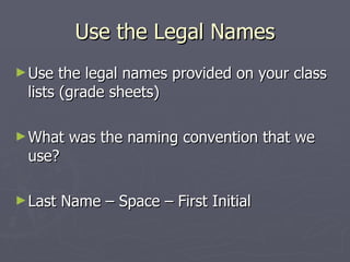 Use the Legal Names Use the legal names provided on your class lists (grade sheets) What was the naming convention that we use? Last Name – Space – First Initial 