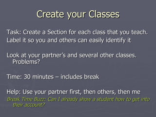 Create your Classes Task: Create a Section for each class that you teach. Label it so you and others can easily identify it Look at your partner’s and several other classes. Problems? Time: 30 minutes – includes break Help: Use your partner first, then others, then me Break Time Buzz: Can I already show a student how to get into their account? 