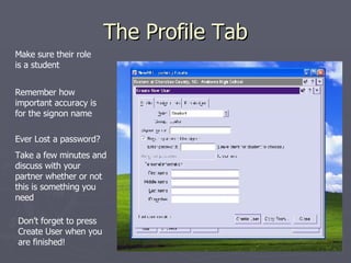 The Profile Tab Make sure their role is a student Remember how important accuracy is for the signon name Ever Lost a password? Take a few minutes and discuss with your partner whether or not this is something you need Don’t forget to press Create User when you are finished! 