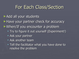 For Each Class/Section Add all your students Have your partner check for accuracy When/If you encounter a problem Try to figure it out yourself (Experiment!) Ask your partner Ask another team Tell the facilitator what you have done to resolve the problem 