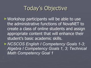 Today’s Objective Workshop participants will be able to use the administrative functions of NovaNET to create a class of online students and assign appropriate content that will enhance their student’s basic academic skills. NCSCOS English I Competency Goals 1-3; Algebra I Competency Goals 1, 3; Technical Math Competency Goal 1 