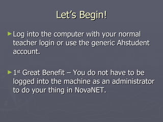 Let’s Begin! Log into the computer with your normal teacher login or use the generic Ahstudent account. 1 st  Great Benefit – You do not have to be logged into the machine as an administrator to do your thing in NovaNET. 