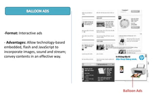 -Format: Interactive ads
- Advantages: Allow technology-based
embedded, flash and JavaScript to
incorporate images, sound and stream;
convey contents in an effective way.
Balloon Ads
 