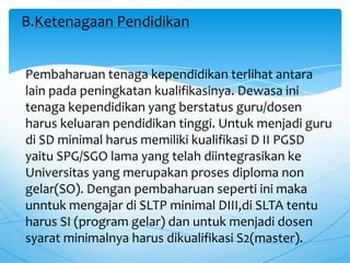 Pembaharuan tenaga kependidikan terlihat antara
lain pada peningkatan kualifikasinya. Dewasa ini
tenaga kependidikan yang berstatus guru/dosen
harus keluaran pendidikan tinggi. Untuk menjadi guru
di SD minimal harus memiliki kualifikasi D II PGSD
yaitu SPG/SGO lama yang telah diintegrasikan ke
Universitas yang merupakan proses diploma non
gelar(SO). Dengan pembaharuan seperti ini maka
unntuk mengajar di SLTP minimal DIII,di SLTA tentu
harus SI (program gelar) dan untuk menjadi dosen
syarat minimalnya harus dikualifikasi S2(master).
B.Ketenagaan Pendidikan
 