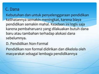 Kebutuhan dan untuk penyelenggaraan pendidikan
kelihatannya semakin meningkat, karena biaya
pendidikan semakin mahal. Keadaan ini logis saja
karena pembaharuan2 yang dilakuakan butuh dana
baru atau tambahan terhadap alokasi dana
sebelumnya.
D. Pendidikan Non-Formal
Pendidikan non formal didirikan dan dikelola oleh
masyarakat sebagai lembaga pendidikannya
C. Dana
 