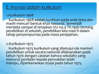 1.Kurikulum 1968
Kurikulum 1968 adalah kuriklum pada orde lama dan
masih mencari bentuk khas nasional. Semenjak
merdeka sampai di tetapkan UU no.4 Th.1950 tentang
pendidikan di sekolah, pendidikan kita masi h dalam
tahap penyempurnaa pada masa penjajahan.
2.Kurikulum 1975
Kurikulum 1975 kurikulum yang disetujui ole menteri
pendidikan untuk secara nasional dilaksanakan pada
tahun 1976 dengan catatan bahwa sekolah2 yang
menurut penilaian kepala perwakilan telah
mampu, diperkenankan mulai pada tahun 1975.
E. Inovasi dalam kurikulum
 