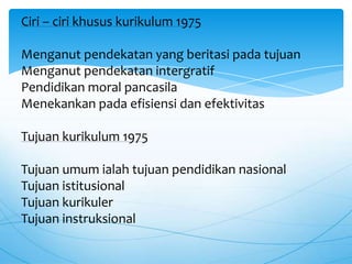 Ciri – ciri khusus kurikulum 1975
Menganut pendekatan yang beritasi pada tujuan
Menganut pendekatan intergratif
Pendidikan moral pancasila
Menekankan pada efisiensi dan efektivitas
Tujuan kurikulum 1975
Tujuan umum ialah tujuan pendidikan nasional
Tujuan istitusional
Tujuan kurikuler
Tujuan instruksional
 