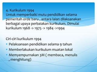 Untuk memperbaiki mutu pendidikan selama
pemeritah orde baru , antara laian dilaksanakan
berbagai upaya perbaiakan kurikulum. Dimulai
kurikulum 1968 -> 1975 -> 1984 ->1994
Ciri-ciri kurikulum 1994
 Pelaksanaan pendidikan selama 9 tahun
 Memberlakukan kurikulum muatan lokal
 Memyempurnakan 3M ( membaca, menulis
, menghitung)
4. Kurikulum 1994
 