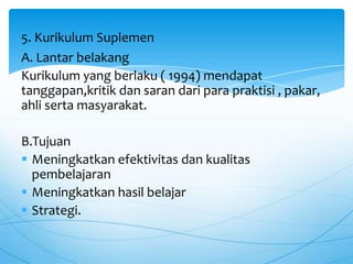 A. Lantar belakang
Kurikulum yang berlaku ( 1994) mendapat
tanggapan,kritik dan saran dari para praktisi , pakar,
ahli serta masyarakat.
B.Tujuan
 Meningkatkan efektivitas dan kualitas
pembelajaran
 Meningkatkan hasil belajar
 Strategi.
5. Kurikulum Suplemen
 