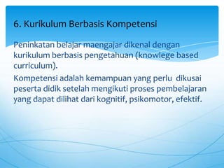 Peninkatan belajar maengajar dikenal dengan
kurikulum berbasis pengetahuan (knowlege based
curriculum).
Kompetensi adalah kemampuan yang perlu dikusai
peserta didik setelah mengikuti proses pembelajaran
yang dapat dilihat dari kognitif, psikomotor, efektif.
6. Kurikulum Berbasis Kompetensi
 