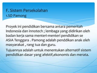 1.SD Pamong
Proyek ini pendidikan bersama antara pemeritah
Indonesia dan innotech ; lembaga yang didirikan oleh
badan kerja sama menteri-menteri pendidikan se
ASIA Tenggara . Pamong adalah penddikan anak oleh
masyarakat , rang tua dan guru.
Tujuannya adalah untuk menentukan alternatif sistem
pendidikan dasar yang afektif,ekonomis dan merata.
F. Sistem Persekolahan
 