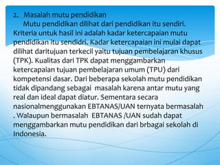 2. Masalah mutu pendidikan
Mutu pendidikan dilihat dari pendidikan itu sendiri.
Kriteria untuk hasil ini adalah kadar ketercapaian mutu
pendidikan itu sendidri. Kadar ketercapaian ini mulai dapat
dilihat daritujuan terkecil yaitu tujuan pembelajaran khusus
(TPK). Kualitas dari TPK dapat menggambarkan
ketercapaian tujuan pembelajaran umum (TPU) dari
kompetensi dasar. Dari beberapa sekolah mutu pendidikan
tidak dipandang sebagai masalah karena antar mutu yang
real dan ideal dapat diatur. Sementara secara
nasionalmenggunakan EBTANAS/UAN ternyata bermasalah
. Walaupun bermasalah EBTANAS /UAN sudah dapat
menggambarkan mutu pendidikan dari brbagai sekolah di
Indonesia.
 