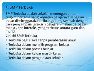 SMP Terbuka adalah sekolah menengah umum
tingkat pertama yang kegiatan belajarnya sebagian
besar diselrnggarakan diliuar gedung sekolah dengan
cara penyampaiaiteraksi n pelajaran melaui berbagai
media , dan interaksi yang terbatas antara guru dan
murid.
Ciri-ciri SMP Terbuka
 Terbuka bagi siswa tanpa pembatasan umur
 Terbuka dalam memilih program belajar
 Terbuka dalam proses belajar
 Terbuka dalam keluar masuk kelas
 Terbuka dalam pengelolaan sekolah
3. SMP Terbuka
 