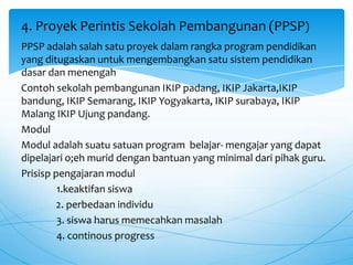 PPSP adalah salah satu proyek dalam rangka program pendidikan
yang ditugaskan untuk mengembangkan satu sistem pendidikan
dasar dan menengah
Contoh sekolah pembangunan IKIP padang, IKIP Jakarta,IKIP
bandung, IKIP Semarang, IKIP Yogyakarta, IKIP surabaya, IKIP
Malang IKIP Ujung pandang.
Modul
Modul adalah suatu satuan program belajar- mengajar yang dapat
dipelajari o;eh murid dengan bantuan yang minimal dari pihak guru.
Prisisp pengajaran modul
1.keaktifan siswa
2. perbedaan individu
3. siswa harus memecahkan masalah
4. continous progress
4. Proyek Perintis Sekolah Pembangunan (PPSP)
 