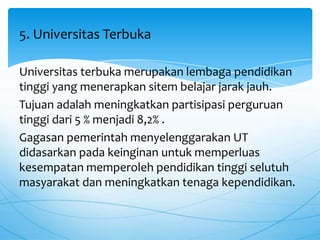 Universitas terbuka merupakan lembaga pendidikan
tinggi yang menerapkan sitem belajar jarak jauh.
Tujuan adalah meningkatkan partisipasi perguruan
tinggi dari 5 % menjadi 8,2% .
Gagasan pemerintah menyelenggarakan UT
didasarkan pada keinginan untuk memperluas
kesempatan memperoleh pendidikan tinggi selutuh
masyarakat dan meningkatkan tenaga kependidikan.
5. Universitas Terbuka
 