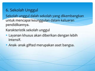 Sekolah unggul dalah sekolah yang dikembangkan
untuk mencapai keunggulan dalam keluaran
pendidikannya.
Karakteristik sekolah unggul
 Layanan khusus akan diberikan dengan lebih
intensif.
 Anak- anak gifted merupakan aset bangsa.
6. Sekolah Unggul
 
