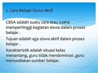 CBSA adalah suatu cara atau usaha
mempertinggi kegiatan siswa dalam proses
belajar .
Tujuan adalah aga siswa aktif dalam proses
belajar .
Karakteristik adalah situasi kelas
menantang, guru tidak mendominasi ,guru
menyediakan sumber belajar.
2. Cara Belajar Siswa Aktif
 
