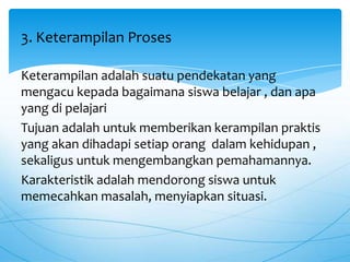 Keterampilan adalah suatu pendekatan yang
mengacu kepada bagaimana siswa belajar , dan apa
yang di pelajari
Tujuan adalah untuk memberikan kerampilan praktis
yang akan dihadapi setiap orang dalam kehidupan ,
sekaligus untuk mengembangkan pemahamannya.
Karakteristik adalah mendorong siswa untuk
memecahkan masalah, menyiapkan situasi.
3. Keterampilan Proses
 