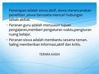 Penerapan adalah siswa aktif, siswa merencanakan
penelitian ,siswa berusaha mencari hubungan
sebab-akibat.
Peranan guru adalah menyusun tujuan
pengajaran,memberi pengaturan waktu,pengturan
ruang belajar.
Peranan siswa adalah membantu sesama teman.
Saling memberikan informasi,aktif dan kritis.
TERIMA KASIH
 