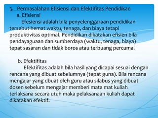 3. Permasalahan Efisiensi dan Efektifitas Pendidikan
a. Efisiensi
Efesiensi adalah bila penyelenggaraan pendidikan
tersebut hemat waktu, tenaga, dan biaya tetapi
produktivitas optimal. Pendidikan dikatakan efisien bila
pendayaguaan dan sumberdaya (waktu, tenaga, biaya)
tepat sasaran dan tidak boros atau terbuang percuma.
b. Efektifitas
Efektifitas adalah bila hasil yang dicapai sesuai dengan
rencana yang dibuat sebelumnya (tepat guna). Bila rencana
mengajar yang dbuat oleh guru atau silabus yang dibuat
dosen sebelum mengajar memberi mata mat kuliah
terlaksana secara utuh maka pelaksanaan kuliah dapat
dikatakan efektif.
 