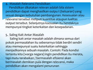 4. Masalah Relevansi Pendidikan
Pendidikan dikatakan relevan adalah bila sistem
pendidikan dapat menghasilkan outpu t (keluaran) yang
sesuai dengan kebutuhan pembangunan. Kesesuaian atau
relevansi tersebut meliputi kuantitas ataupun lualitas
output tersebut. Selanjutnya ksesuaian itu hendaknya
mempunyai tingkat keterkaitan dan kesepadanan.
5. Saling Kait Antar Masalah
Saling kait antar masalah adalah dimana semua dari
pokok permasalahan itu sebenarnya tidak berdiri sendiri
atau memepunyai suatu keterkaitan sehingga
menjadikannya sebuah masalah. Contoh: Pada kondisi
tertentu kita (warga negara) ingin pendidikan itu merata,
tapi mutu terabaikan / bermasalah efisiensi akan
bermasalah demikian pula dengan relevansi, maka
pendidikan akan mengalami penurunan
 