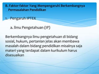 B. Faktor-faktor Yang Mempengaruhi Berkembangnya
Permasalahan Pendidikan
1. Pengaruh IPTEK
a. llmu Pengetahuan (IP)
Berkembangnya ilmu pengetahuan di bidang
sosial, hukum, pertanian jelas akan membawa
masalah dalam bidang pendidikan misalnya saja
materi yang terdapat dalam kurikulum harus
disesuaikan
 