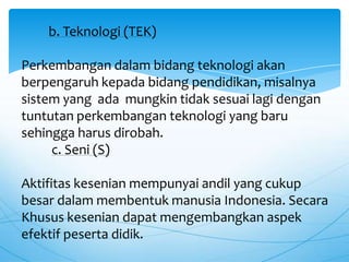 b. Teknologi (TEK)
Perkembangan dalam bidang teknologi akan
berpengaruh kepada bidang pendidikan, misalnya
sistem yang ada mungkin tidak sesuai lagi dengan
tuntutan perkembangan teknologi yang baru
sehingga harus dirobah.
c. Seni (S)
Aktifitas kesenian mempunyai andil yang cukup
besar dalam membentuk manusia Indonesia. Secara
Khusus kesenian dapat mengembangkan aspek
efektif peserta didik.
 