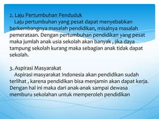 2. Laju Pertumbuhan Penduduk
Laju pertumbuhan yang pesat dapat menyebabkan
berkembangnya masalah pendidikan, misalnya masalah
pemerataan. Dengan pertumbuhan pendidikan yang pesat
maka jumlah anak usia sekolah akan banyak , jika daya
tampung sekolah kurang maka sebagian anak tidak dapat
sekolah.
3. Aspirasi Masyarakat
Aspirasi masyarakat Indonesia akan pendidikan sudah
terlihat , karena pendidikan bisa menjamin akan dapat kerja.
Dengan hal ini maka dari anak-anak sampai dewasa
memburu sekolahan untuk memperoleh pendidikan
 