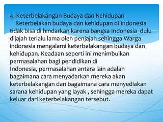 4. Keterbelakangan Budaya dan Kehidupan
Keterbelakan budaya dan kehidupan di Indonesia
tidak bisa di hindarkan karena bangsa Indonesia dulu
dijajah terlalu lama oleh penjajah sehingga Warga
indonesia mengalami keterbelakangan budaya dan
kehidupan. Keadaan seperti ini menimbulkan
permasalahan bagi pendidikan di
Indonesia, permasalahan antara lain adalah
bagaimana cara menyadarkan mereka akan
keterbelakangan dan bagaimana cara menyediakan
sarana kehidupan yang layak , sehingga mereka dapat
keluar dari keterbelakangan tersebut.
 