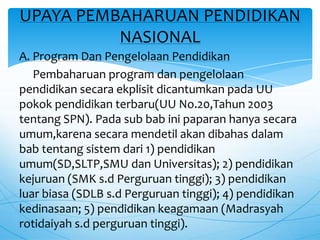 A. Program Dan Pengelolaan Pendidikan
Pembaharuan program dan pengelolaan
pendidikan secara ekplisit dicantumkan pada UU
pokok pendidikan terbaru(UU No.20,Tahun 2003
tentang SPN). Pada sub bab ini paparan hanya secara
umum,karena secara mendetil akan dibahas dalam
bab tentang sistem dari 1) pendidikan
umum(SD,SLTP,SMU dan Universitas); 2) pendidikan
kejuruan (SMK s.d Perguruan tinggi); 3) pendidikan
luar biasa (SDLB s.d Perguruan tinggi); 4) pendidikan
kedinasaan; 5) pendidikan keagamaan (Madrasyah
rotidaiyah s.d perguruan tinggi).
UPAYA PEMBAHARUAN PENDIDIKAN
NASIONAL
 