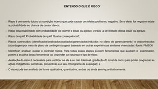 ENTENDO O QUE É RISCO
o Risco é um evento futuro ou condição incerta que pode causar um efeito positivo ou negativo. Se o efeito for negativo existe
a probabilidade ou chance de causar danos;
o Risco está relacionado com probabilidade de ocorrer a lesão ou agravo versus a severidade dessa lesão ou agravo;
o Risco de quê? Probabilidade de quê? Qual a consequência?;
o Riscos conhecidos (identificados/analisados/avaliados/gerenciados/incluídos no plano de gerenciamento) e desconhecidos
(abordagem por meio de plano de contingência geral baseado em outras experiências similares vivenciadas) fonte: PMBOK
o Identificar, analisar, avaliar e controlar riscos. Para todas essas etapas existem ferramentas que auxiliam o examinador,
porém a escolha dessa ferramenta vai depender da natureza e tipo de risco;
o Avaliação do risco é necessária para verificar se ele é ou não tolerável (gradação do nível de risco) para poder programar as
ações mitigatórias, corretivas, preventivas e o seu cronograma de execução; e
o O risco pode ser avaliado de forma qualitativa, quantitativa, ambas ou ainda semi-quantitativamente.
 