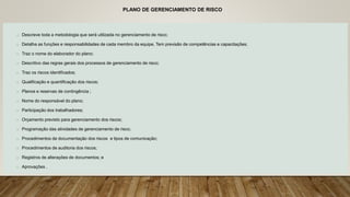 PLANO DE GERENCIAMENTO DE RISCO
o Descreve toda a metodologia que será utilizada no gerenciamento de risco;
o Detalha as funções e responsabilidades de cada membro da equipe. Tem previsão de competências e capacitações;
o Traz o nome do elaborador do plano;
o Descritivo das regras gerais dos processos de gerenciamento de risco;
o Traz os riscos identificados;
o Qualificação e quantificação dos riscos;
o Planos e reservas de contingência ;
o Nome do responsável do plano;
o Participação dos trabalhadores;
o Orçamento previsto para gerenciamento dos riscos;
o Programação das atividades de gerenciamento de risco;
o Procedimentos de documentação dos riscos e tipos de comunicação;
o Procedimentos de auditoria dos riscos;
o Registros de alterações de documentos; e
o Aprovações .
 