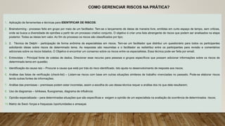 COMO GERENCIAR RISCOS NA PRÁTICA?
1. Aplicação de ferramentas e técnicas para IDENTIFICAR DE RISCOS:
2. Brainstorming - processo feito em grupo por meio de um facilitador. Tem-se o lançamento de ideias de maneira livre, emitidas em curto espaço de tempo, sem criticas,
onde se busca a diversidade de opiniões a partir de um processo criativo conjunto. O objetivo é criar uma lista abrangente de riscos que podem ser analisados na etapa
posterior. Todas as ideias tem valor. Ao fim do processo os riscos são classificados por tipo;
3. 2. Técnica de Delphi - participação de forma anônima de especialistas em riscos. Tem-se um facilitador que distribui um questionário para todos os participantes
solicitando ideias sobre riscos de determinado tema. As respostas são resumidas e o facilitador as redistribui entre os participantes para revisão e comentários
adicionais sobre os riscos listados. O Objetivo é encontrar um consenso sobre os riscos entre os especialistas. Essa técnica pode ser feita por email;
4. Entrevistas – Principal fonte de coletas de dados. Direcionar esse recurso para pessoas e grupos específicos que possam adicionar informações sobre os riscos de
determinado tema em questão;
5. Identificação da causa raiz – Procurar a causa que está por trás do risco identificado. Isto ajuda no desenvolvimento de resposta aos riscos;
6. Análise das listas de verificação (check-list) – Listam-se riscos com base em outras situações similares de trabalho vivenciadas no passado. Pode-se elaborar riscos
tendo outras fontes de informações;
7. Análise das premissas – premissas podem estar incorretas, assim a escolha do uso dessa técnica requer a análise dos ris que dela resultarem;
8. Uso de diagramas – Ishikawa, fluxogramas, diagrama de influência;
9. Opinião especializada – para determinadas situações que são específicas e exigem a opinião de um especialista na avaliação da ocorrência de determinados riscos;
10.Matriz de Swot- forças e fraquezas /oportunidades e ameaças
 