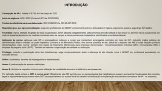INTRODUÇÃO
Concepção da NR1: Portaria nº 6.730, de 9 de março de 2020
Início de vigência: 03/01/2022 (Portaria 8.873 de 23/07/2020);
Fontes de referência para sua elaboração: ISO 31.000:2018 e ISO 45.001:2018;
Requisitos para sua operacionalização: exige dos profissionais do SESMT conhecimento prévio e articulado em higiene, ergonomia, saúde e segurança do trabalho;
Finalidade: traz as diretrizes de gestão de riscos ocupacionais a serem adotadas obrigatoriamente pelas empresas em solo nacional e visa reduzir ou eliminar riscos ocupacionais por
meio da implantação precoce de medidas corretivas sobre os perigos e riscos previamente mapeados e identificados no ambiente laboral;
Aplicação da norma: aplica-se esta NR a empregadores (urbanos e rurais) que mantenham empregados contratos por meio da CLT, incluindo órgãos públicos da
administração direta e indireta, do poder legislativo, judiciário e do Ministério Público. Nos termos previstos em lei, aplica-se o disposto nas NR a outras relações jurídicas
(terceirizações). Esta norma também traz regras de tratamento diferenciado para empresas denominadas: microempreendedor individual (MEI), microempresa (ME) e
empresa de pequeno porte (EPP). Também se estende a organização de caridade ou instituição;
Privilegia: consulta e participação ativa dos trabalhadores; exige comprometimento direto e liderança da alta direção; torna o SESMT (ou profissional equivalente) um
consultor técnico;
Define: os direitos e deveres de empregadores e trabalhadores;
Anexo I : padronização de termos e definições;
Anexo II: diretrizes e requisitos mínimos para utilização da modalidade de ensino a distância e semipresencial;
Por definição desta portaria a NR1 é norma geral. Oficialmente esta NR permite que os representantes dos trabalhadores possam acompanhar fiscalizações dos preceitos
legais e regulamentares que tratam sobre SST (acompanhamento do auditor fiscal do trabalho na verificação da implantação dos preceitos normativos da NR1 na empresa).
 