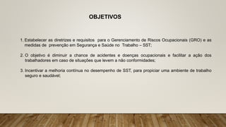 OBJETIVOS
1. Estabelecer as diretrizes e requisitos para o Gerenciamento de Riscos Ocupacionais (GRO) e as
medidas de prevenção em Segurança e Saúde no Trabalho – SST;
2. O objetivo é diminuir a chance de acidentes e doenças ocupacionais e facilitar a ação dos
trabalhadores em caso de situações que levem a não conformidades;
3. Incentivar a melhoria contínua no desempenho de SST, para propiciar uma ambiente de trabalho
seguro e saudável;
 