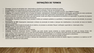 DEFINIÇÕES DE TERMOS
o Processo: Conjunto de atividades inter- relacionadas ou iterativas que transformam entradas em saídas;
o Procedimento: forma especificada de executar uma atividade ou processo. Pode ser documentado ou não;
o Projeto: Projeto é um esforço temporário empreendido para criar um produto, serviço ou resultado exclusivo. Guia PMBOK 5ª edição;
o Programa: Um programa é definido como um grupo de projetos, subprogramas e atividades de programas relacionados, gerenciados de modo coordenado
visando à obtenção de benefícios que não estariam disponíveis se eles forem gerenciados individualmente. Guia PMBOK 5ª edição.
Programas possuem um escopo mais amplo, que pode precisar mudar para atingir às expectativas de benefícios da organização. Os gerentes de programa
devem contar com mudanças e até mesmo promovê-las;
o Desempenho: Resultado mensurável. Esse resultado é obtido por avaliação qualitativa ou quantitativa. O desempenho pode ser da atividade, do processo
ou produtos;
o Desempenho de SST: Desempenho relacionado à eficácia da prevenção de lesões e doenças dos trabalhadores e da provisão de locais de trabalho
seguros e saudáveis;
o Monitoramento: Determinação da situação de um sistema, um processo ou atividade. Requer: verificação, supervisão ou observação crítica;
o Medição: Processo para determinar um valor;
o Conformidade: atendimento de um requisito;
o Não conformidade: não atendimento de um requisito;
o Incidente: Ocorrência inesperada durante o trabalho que pode resultar (quase acidente) ou resulta (acidente) em lesão ou doença (Fonte: ISO
45.001:2018). Embora possa existir uma ou mais não conformidades relacionadas com um incidente, esse pode ocorrer quando existem conformidades;
o Ação corretiva: Ação empregada para eliminar as causas de uma não conformidade ou um incidente e para prevenir a recorrência;
o Melhoria contínua em SST: Atividade recorrente para aumentar o desempenho do sistema de gestão em SST;
o Política de SST: Visa prevenção de lesões e doenças dos trabalhadores e da provisão de locais de trabalho seguros e saudáveis e os objetivos de SST
devem estar coerentes com essa política.
 