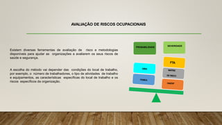 AVALIAÇÃO DE RISCOS OCUPACIONAIS
Existem diversas ferramentas de avaliação de risco e metodologias
disponíveis para ajudar as organizações a avaliarem os seus riscos de
saúde e segurança.
A escolha do método vai depender das condições do local de trabalho,
por exemplo, o número de trabalhadores, o tipo de atividades de trabalho
e equipamentos, as características específicas do local de trabalho e os
riscos específicos da organização.
PROBABILIDADE
SEVERIDADE
 